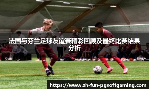 法国与芬兰足球友谊赛精彩回顾及最终比赛结果分析