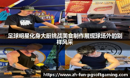 足球明星化身大厨挑战美食制作展现球场外的别样风采